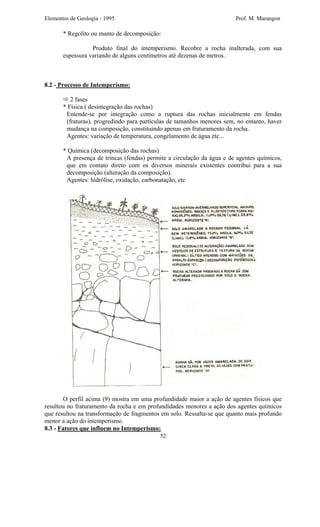 Elementos de Geologia - 1995 Prof. M. Marangon
* Regolito ou manto de decomposição:
Produto final do intemperismo. Recobre a rocha inalterada, com sua
espessura variando de alguns centímetros até dezenas de metros.
8.2 - Processo de Intemperismo:
2 fases
* Física ( desintegração das rochas)
Entende-se por integração como a ruptura das rochas inicialmente em fendas
(fraturas), progredindo para partículas de tamanhos menores sem, no entanto, haver
mudança na composição, constituindo apenas em fraturamento da rocha.
Agentes: variação de temperatura, congelamento de água etc...
* Química (decomposição das rochas)
A presença de trincas (fendas) permite a circulação da água e de agentes químicos,
que em contato direto com os diversos minerais existentes contribui para a sua
decomposição (alteração da composição).
Agentes: hidrólise, oxidação, carbonatação, etc
O perfil acima (9) mostra em uma profundidade maior a ação de agentes físicos que
resultou no fraturamento da rocha e em profundidades menores a ação dos agentes químicos
que resultou na transformação de fragmentos em solo. Ressalta-se que quanto mais profundo
menor a ação do intemperismo.
52
8.3 - Fatores que influem no Intemperismo:
 