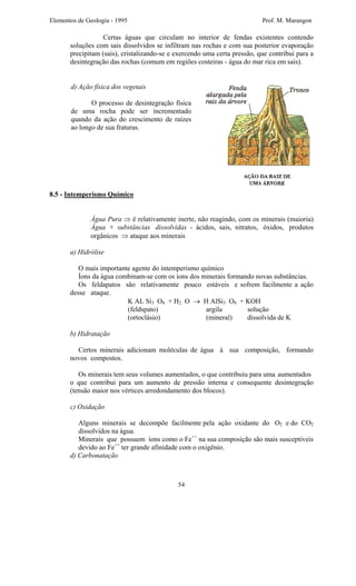 Elementos de Geologia - 1995 Prof. M. Marangon
Certas águas que circulam no interior de fendas existentes contendo
soluções com sais dissolvidos se infiltram nas rochas e com sua posterior evaporação
precipitam (sais), cristalizando-se e exercendo uma certa pressão, que contribui para a
desintegração das rochas (comum em regiões costeiras - água do mar rica em sais).
d) Ação física dos vegetais
O processo de desintegração física
de uma rocha pode ser incrementado
quando da ação do crescimento de raízes
ao longo de sua fraturas.
8.5 - Intemperismo Químico
Água Pura ⇒ é relativamente inerte, não reagindo, com os minerais (maioria)
Água + substâncias dissolvidas - ácidos, sais, nitratos, óxidos, produtos
orgânicos ⇒ ataque aos minerais
a) Hidrólise
O mais importante agente do intemperismo químico
Íons da água combinam-se com os íons dos minerais formando novas substâncias.
Os feldapatos são relativamente pouco estáveis e sofrem facilmente a ação
desse ataque.
K AL Si3 O8 + H2 O → H AlSi3 O8 + KOH
(feldspato) argila solução
(ortoclásio) (mineral) dissolvida de K
b) Hidratação
Certos minerais adicionam moléculas de água à sua composição, formando
novos compostos.
Os minerais tem seus volumes aumentados, o que contribuiu para uma aumentados
o que contribui para um aumento de pressão interna e consequente desintegração
(tensão maior nos vértices arredondamento dos blocos).
c) Oxidação
Alguns minerais se decompõe facilmente pela ação oxidante do O2 e do CO2
dissolvidos na água.
Minerais que possuem íons como o Fe++
na sua composição são mais susceptíveis
devido ao Fe++
ter grande afinidade com o oxigênio.
d) Carbonatação
54
 