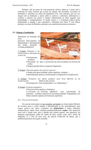 Elementos de Geologia - 1995 Prof. M. Marangon
Portanto, sob um ponto de vista puramente técnico, aplica-se o termo solo a
materiais da crosta terrestre que servem de suporte, são arrimados, escavados ou
perfurados e utilizados nas obras da Engenharia Civil. Tais materiais, por sua vez,
reagem sob as fundações e atuam sobre os arrimos e coberturas, deformam-se e
resistem a esforços nos aterros e taludes, influenciando as obras segundo suas
propriedades e comportamentos. O estudo teórico e a verificação prática dessas
propriedades e atuação é que constituem a Mecânica dos Solos. É essa última,
portanto, um ramo da Mecânica, aplicada a um material preexistente na natureza.
9.2 - Origem e Constituição:
Mecanismo de formação dos
solos
(processo físico-químico de
fragmentação e decomposição
das rochas, transporte e
evolução pedogênica).
1o
Estágio: Expansão e con-
tração térmica, alternadas das
rochas sãs.
• Fraturamento
mecânico.
• Percolação de água e crescimento de raízes de plantas nas fissuras das
rochas.
• Surgem grandes blocos a pequenos fragmentos.
2o
Estágio: Alteração química das espécies minerais.
• Ataque pela água acidulada, ácidos orgânicos, oxidação ....
• Decomposição química, transformando os fragmentos em argilas/areia.
3o
Estágio: Transporte por agente qualquer, para local diferente ao da
transformação. (Pode ou não ocorrer)
• Formação dos “solos transportados” ou “sedimentares”.
4o
Estágio: Evolução pedogênica
• Processos físico-químico e biológicos
• Lixiviação do horizonte superficial com concentração de
partículas coloidais (menores) no horizonte profundo. Impregnação com
húmus (matéria orgânica) do horizonte superficial.
Exs.: Processo de formação.
No caso da rocha madre ser por exemplo, um basalto em clima tropical (Brasil),
de invernos secos e verões úmidos, a decomposição se faz, principalmente, pelo
ataque químico das águas aciduladas aos plagioclásios e outros elementos
melanocráticos, dando como resultado predominantemente argilas. Não apareceria
neste solo a fração areia, pois o basalto não contém quartzo, mas aparecem, em
pequenas porcentagens, grãos de óxidos de ferro, muitas vezes sob a forma de
magnetita. É o caso da terra roxa, do interior Centro-Sul do Brasil, que é
predominantemente uma argila vermelha.
57
 
