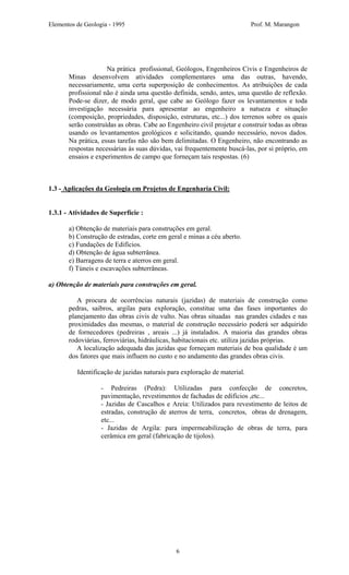 Elementos de Geologia - 1995 Prof. M. Marangon
Na prática profissional, Geólogos, Engenheiros Civis e Engenheiros de
Minas desenvolvem atividades complementares uma das outras, havendo,
necessariamente, uma certa superposição de conhecimentos. As atribuições de cada
profissional não é ainda uma questão definida, sendo, antes, uma questão de reflexão.
Pode-se dizer, de modo geral, que cabe ao Geólogo fazer os levantamentos e toda
investigação necessária para apresentar ao engenheiro a natueza e situação
(composição, propriedades, disposição, estruturas, etc...) dos terrenos sobre os quais
serão construídas as obras. Cabe ao Engenheiro civil projetar e construir todas as obras
usando os levantamentos geológicos e solicitando, quando necessário, novos dados.
Na prática, essas tarefas não são bem delimitadas. O Engenheiro, não encontrando as
respostas necessárias às suas dúvidas, vai frequentemente buscá-las, por si próprio, em
ensaios e experimentos de campo que forneçam tais respostas. (6)
1.3 - Aplicações da Geologia em Projetos de Engenharia Civil:
1.3.1 - Atividades de Superfície :
a) Obtenção de materiais para construções em geral.
b) Construção de estradas, corte em geral e minas a céu aberto.
c) Fundações de Edifícios.
d) Obtenção de água subterrânea.
e) Barragens de terra e aterros em geral.
f) Túneis e escavações subterrâneas.
a) Obtenção de materiais para construções em geral.
A procura de ocorrências naturais (jazidas) de materiais de construção como
pedras, saibros, argilas para exploração, constitue uma das fases importantes do
planejamento das obras civis de vulto. Nas obras situadas nas grandes cidades e nas
proximidades das mesmas, o material de construção necessário poderá ser adquirido
de fornecedores (pedreiras , areais ...) já instalados. A maioria das grandes obras
rodoviárias, ferroviárias, hidráulicas, habitacionais etc. utiliza jazidas próprias.
A localização adequada das jazidas que forneçam materiais de boa qualidade é um
dos fatores que mais influem no custo e no andamento das grandes obras civis.
Identificação de jazidas naturais para exploração de material.
- Pedreiras (Pedra): Utilizadas para confecção de concretos,
pavimentação, revestimentos de fachadas de edifícios ,etc...
- Jazidas de Cascalhos e Areia: Utilizados para revestimento de leitos de
estradas, construção de aterros de terra, concretos, obras de drenagem,
etc...
- Jazidas de Argila: para impermeabilização de obras de terra, para
cerâmica em geral (fabricação de tijolos).
6
 