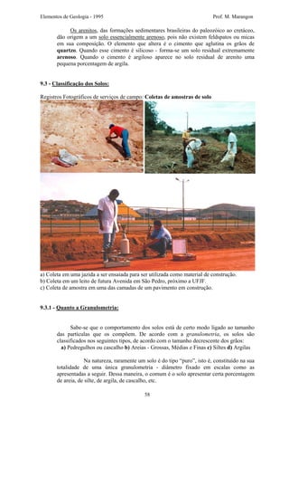 Elementos de Geologia - 1995 Prof. M. Marangon
Os arenitos, das formações sedimentares brasileiras do paleozóico ao cretáceo,
dão origem a um solo essencialmente arenoso, pois não existem feldspatos ou micas
em sua composição. O elemento que altera é o cimento que aglutina os grãos de
quartzo. Quando esse cimento é silicoso - forma-se um solo residual extremamente
arenoso. Quando o cimento é argiloso aparece no solo residual de arenito uma
pequena porcentagem de argila.
9.3 - Classificação dos Solos:
Registros Fotográficos de serviços de campo: Coletas de amostras de solo
a) Coleta em uma jazida a ser ensaiada para ser utilizada como material de construção.
b) Coleta em um leito de futura Avenida em São Pedro, próximo a UFJF.
c) Coleta de amostra em uma das camadas de um pavimento em construção.
9.3.1 - Quanto a Granulometria:
Sabe-se que o comportamento dos solos está de certo modo ligado ao tamanho
das partículas que os compõem. De acordo com a granulometria, os solos são
classificados nos seguintes tipos, de acordo com o tamanho decrescente dos grãos:
a) Pedregulhos ou cascalho b) Areias - Grossas, Médias e Finas c) Siltes d) Argilas
Na natureza, raramente um solo é do tipo “puro”, isto é, constituído na sua
totalidade de uma única granulometria - diâmetro fixado em escalas como as
apresentadas a seguir. Dessa maneira, o comum é o solo apresentar certa porcentagem
de areia, de silte, de argila, de cascalho, etc.
58
 