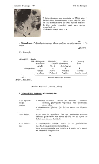 Elementos de Geologia - 1995 Prof. M. Marangon
A fotografia mostra uma ampliação em 32.000 vezes
de uma lâmina de um Folhelho (Rocha Argilosa), rico
em ilita-montmorilonita; as setas indicam partículas
de ilita; argila expansível usada para fabricar
agregados leves.
Jazida Santa Isabel, Jarinu (SP).
• Nomeclatura: Pedregulhoso, arenoso, siltoso, argiloso ou argilo-arenoso > %
argila
< % areia
Ex.: Formação
GRANITO → Rocha
M.E. (Feldspatos, Muscovita, Biotita e Quartzo)
Silicato de Silicato Hidratado de Silica
Al e K Al e K Al,K,Fe e Mg
Intemperismo ↓ ↓ ↓ ↓
Minerais Grãos Minerais Material
Argílicos (Palhetas) Argílicos Granular (areia)
SOLO Tamanhos de Grãos diferentes
ARENO-ARGILOSO
Minerais Acessórios (Zircão e Apatita)
• Características dos Solos: (Granulometria)
Solo argiloso : • Presença de coesão (atração das partículas - interação
físico química), propriedade responsável pela resistência à
ruptura destes solos.
• Comportamento plástico (se deixam moldar em diferentes
formas)
Solo siltoso: • São solos de granulação fina que apresentam pouca ou
nenhuma plasticidade. Um torrão de silte seco ao ar pode ser
desfeito com bastante facilidade
Solo arenoso: • Comportamento depende apenas da sua granulometria,
não importando sua constituição mineralógica.
• Não apresenta coesão, sua resistência à ruptura se dá apenas
por atrito entre suas partículas.
60
 