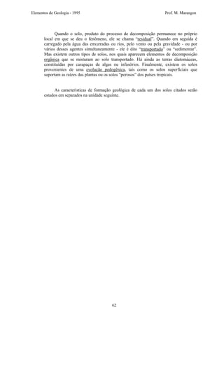 Elementos de Geologia - 1995 Prof. M. Marangon
Quando o solo, produto do processo de decomposição permanece no próprio
local em que se deu o fenômeno, ele se chama “residual”. Quando em seguida é
carregado pela água das enxurradas ou rios, pelo vento ou pela gravidade - ou por
vários desses agentes simultaneamente - ele é dito “transportado” ou “sedimentar”.
Mas existem outros tipos de solos, nos quais aparecem elementos de decomposição
orgânica que se misturam ao solo transportado. Há ainda as terras diatomáceas,
constituídas por carapaças de algas ou infusórios. Finalmente, existem os solos
provenientes de uma evolução pedogênica, tais como os solos superficiais que
suportam as raízes das plantas ou os solos “porosos” dos países tropicais.
As características de formação geológica de cada um dos solos citados serão
estudos em separados na unidade seguinte.
62
 