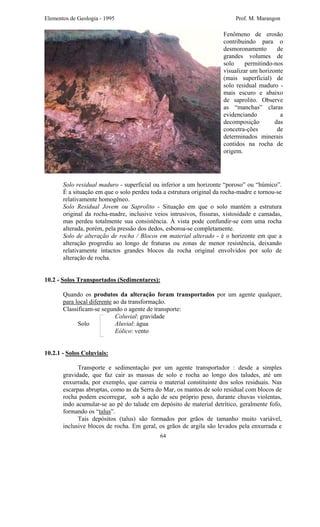 Elementos de Geologia - 1995 Prof. M. Marangon
Fenômeno de erosão
contribuindo para o
desmoronamento de
grandes volumes de
solo permitindo-nos
visualizar um horizonte
(mais superficial) de
solo residual maduro -
mais escuro e abaixo
de saprolito. Observe
as “manchas” claras
evidenciando a
decomposição das
concetra-ções de
determinados minerais
contidos na rocha de
origem.
Solo residual maduro - superficial ou inferior a um horizonte “poroso” ou “húmico”.
É a situação em que o solo perdeu toda a estrutura original da rocha-madre e tornou-se
relativamente homogêneo.
Solo Residual Jovem ou Saprolito - Situação em que o solo mantém a estrutura
original da rocha-madre, inclusive veios intrusivos, fissuras, xistosidade e camadas,
mas perdeu totalmente sua consistência. À vista pode confundir-se com uma rocha
alterada, porém, pela pressão dos dedos, esboroa-se completamente.
Solo de alteração de rocha / Blocos em material alterado - é o horizonte em que a
alteração progrediu ao longo de fraturas ou zonas de menor resistência, deixando
relativamente intactos grandes blocos da rocha original envolvidos por solo de
alteração de rocha.
10.2 - Solos Transportados (Sedimentares):
Quando os produtos da alteração foram transportados por um agente qualquer,
para local diferente ao da transformação.
Classificam-se segundo o agente de transporte:
Coluvial: gravidade
Solo Aluvial: água
Eólico: vento
10.2.1 - Solos Coluviais:
Transporte e sedimentação por um agente transportador : desde a simples
gravidade, que faz cair as massas de solo e rocha ao longo dos taludes, até um
enxurrada, por exemplo, que carreia o material constituinte dos solos residuais. Nas
escarpas abruptas, como as da Serra do Mar, os mantos de solo residual com blocos de
rocha podem escorregar, sob a ação de seu próprio peso, durante chuvas violentas,
indo acumular-se ao pé do talude em depósito de material detrítico, geralmente fofo,
formando os “talus”.
Tais depósitos (talus) são formados por grãos de tamanho muito variável,
inclusive blocos de rocha. Em geral, os grãos de argila são levados pela enxurrada e
64
 