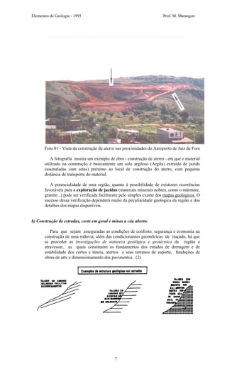 Elementos de Geologia - 1995 Prof. M. Marangon
Foto 01 - Vista da construção de aterro nas proximidades do Aeroporto de Juiz de Fora
A fotografia mostra um exemplo de obra - construção de aterro - em que o material
utilizado na construção é basicamente um solo argiloso (Argila) extraído de jazida
(assinaladas com setas) próximo ao local de construção do aterro, com pequena
distância de transporte do material.
A potencialidade de uma região, quanto à possibilidade de existirem ocorrências
favoráveis para a exploração de jazidas (materiais minerais nobres, como o mármore,
granito...) pode ser verificada facilmente pelo simples exame dos mapas geológicos. O
sucesso dessa verificação dependerá muito da peculiaridade geológica da região e dos
detalhes dos mapas disponíveis.
b) Construção de estradas, corte em geral e minas a céu aberto.
Para que sejam asseguradas as condições de conforto, segurança e economia na
construção de uma rodovia, além das condicionantes geométricas de traçado, há que
se proceder as investigações de natureza geológica e geotécnica da região a
atravessar, as quais constituem os fundamentos dos estudos de drenagem e de
estabilidade dos cortes e túneis, aterros e seus terrenos de suporte, fundações de
obras de arte e dimensionamento dos pavimentos. (2)
7
 