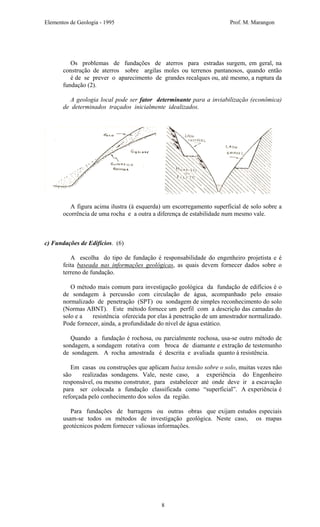 Elementos de Geologia - 1995 Prof. M. Marangon
Os problemas de fundações de aterros para estradas surgem, em geral, na
construção de aterros sobre argilas moles ou terrenos pantanosos, quando então
é de se prever o aparecimento de grandes recalques ou, até mesmo, a ruptura da
fundação (2).
A geologia local pode ser fator determinante para a inviabilização (econômica)
de determinados traçados inicialmente idealizados.
A figura acima ilustra (à esquerda) um escorregamento superficial de solo sobre a
ocorrência de uma rocha e a outra a diferença de estabilidade num mesmo vale.
c) Fundações de Edifícios. (6)
A escolha do tipo de fundação é responsabilidade do engenheiro projetista e é
feita baseada nas informações geológicas, as quais devem fornecer dados sobre o
terreno de fundação.
O método mais comum para investigação geológica da fundação de edifícios é o
de sondagem à percussão com circulação de água, acompanhado pelo ensaio
normalizado de penetração (SPT) ou sondagem de simples reconhecimento do solo
(Normas ABNT). Este método fornece um perfil com a descrição das camadas do
solo e a resistência oferecida por elas à penetração de um amostrador normalizado.
Pode fornecer, ainda, a profundidade do nível de água estático.
Quando a fundação é rochosa, ou parcialmente rochosa, usa-se outro método de
sondagem, a sondagem rotativa com broca de diamante e extração de testemunho
de sondagem. A rocha amostrada é descrita e avaliada quanto à resistência.
Em casas ou construções que aplicam baixa tensão sobre o solo, muitas vezes não
são realizadas sondagens. Vale, neste caso, a experiência do Engenheiro
responsável, ou mesmo construtor, para estabelecer até onde deve ir a escavação
para ser colocada a fundação classificada como “superficial”. A experiência é
reforçada pelo conhecimento dos solos da região.
Para fundações de barragens ou outras obras que exijam estudos especiais
usam-se todos os métodos de investigação geológica. Neste caso, os mapas
geotécnicos podem fornecer valiosas informações.
8
 