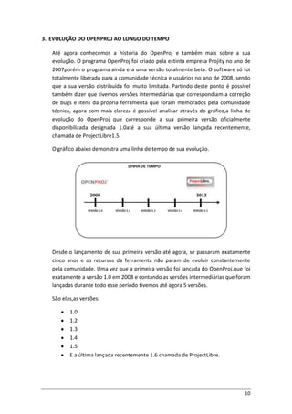 10
3. EVOLUÇÃO DO OPENPROJ AO LONGO DO TEMPO
Até agora conhecemos a história do OpenProj e também mais sobre a sua
evolução. O programa OpenProj foi criado pela extinta empresa Projity no ano de
2007porém o programa ainda era uma versão totalmente beta. O software só foi
totalmente liberado para a comunidade técnica e usuários no ano de 2008, sendo
que a sua versão distribuída foi muito limitada. Partindo deste ponto é possível
também dizer que tivemos versões intermediárias que correspondiam a correção
de bugs e itens da própria ferramenta que foram melhorados pela comunidade
técnica, agora com mais clareza é possível analisar através do gráfico,a linha de
evolução do OpenProj que corresponde a sua primeira versão oficialmente
disponibilizada designada 1.0até a sua última versão lançada recentemente,
chamada de ProjectLibre1.5.
O gráfico abaixo demonstra uma linha de tempo de sua evolução.
Desde o lançamento de sua primeira versão até agora, se passaram exatamente
cinco anos e os recursos da ferramenta não param de evoluir constantemente
pela comunidade. Uma vez que a primeira versão foi lançada do OpenProj,que foi
exatamente a versão 1.0 em 2008 e contando as versões intermediárias que foram
lançadas durante todo esse período tivemos até agora 5 versões.
São elas,as versões:
1.0
1.2
1.3
1.4
1.5
E a última lançada recentemente 1.6 chamada de ProjectLibre.
 