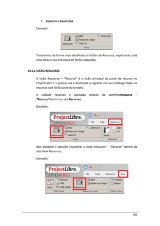 100
 Zoom In e Zoom Out
Exemplo:
Trataremos de forma mais detalhada as Visões de Recursos, explicando cada
uma delas e sua estrutura de forma separada.
19.11.VISÃO RESOURCE
A visão Resource – “Recurso” é a visão principal da parte de recurso no
ProjectLibre 1.5 porque ela é destinada a registrar em seu catalogo todos os
recursos que farão parte do projeto.
A visãode recursos é acessada através do caminhoResource –
“Recurso”dentro da aba Recursos.
Exemplo:
Mas também é possível encontrar a visão Resource – “Recurso” dentro da
aba View Resource.
Exemplo:
 