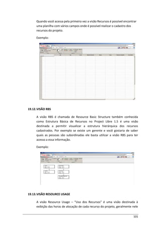 101
Quando você acessa pela primeira vez a visão Recursos é possível encontrar
uma planilha com vários campos onde é possível realizar o cadastro dos
recursos do projeto.
Exemplo:
19.12.VISÃO RBS
A visão RBS é chamada de Resource Basic Structure também conhecida
como Estrutura Básica de Recursos no Project Libre 1.5 é uma visão
destinada a permitir visualizar a estrutura hierárquica dos recursos
cadastrados. Por exemplo se existe um gerente e você gostaria de saber
quais as pessoas são subordinadas ele basta utilizar a visão RBS para ter
acesso a essa informação.
Exemplo:
19.13.VISÃO RESOURCE USAGE
A visão Resource Usage – “Uso dos Recursos” é uma visão destinada à
exibição das horas de alocação de cada recurso do projeto, geralmente nele
 