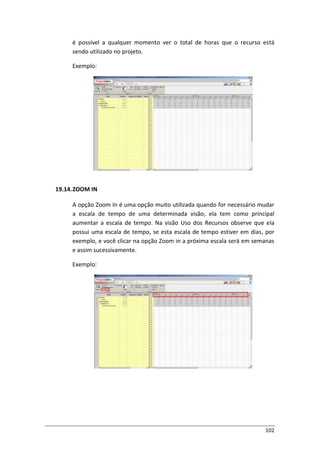 102
é possível a qualquer momento ver o total de horas que o recurso está
sendo utilizado no projeto.
Exemplo:
19.14.ZOOM IN
A opção Zoom In é uma opção muito utilizada quando for necessário mudar
a escala de tempo de uma determinada visão, ela tem como principal
aumentar a escala de tempo. Na visão Uso dos Recursos observe que ela
possui uma escala de tempo, se esta escala de tempo estiver em dias, por
exemplo, e você clicar na opção Zoom in a próxima escala será em semanas
e assim sucessivamente.
Exemplo:
 