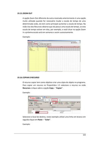103
19.15.ZOOM OUT
A opção Zoom Out diferente da outra mostrada anteriormente é uma opção
muito utilizada quando for necessário mudar a escala de tempo de uma
determinada visão, ela tem como principal aumentar a escala de tempo. Na
visão Uso dos Recursos observe que ela possui uma escala de tempo, se esta
escala de tempo estiver em dias, por exemplo, e você clicar na opção Zoom
in a próxima escala será em semanas e assim sucessivamente.
Exemplo:
19.16.COPIAR O RECURSO
O recurso copiar tem como objetivo criar uma cópia do objeto no programa.
Para copiar um recurso no ProjectLibre 1.5 selecione o recurso na visão
Recursos e clique sobre a opção Copy – “Copiar”.
Exemplo:
Selecione o local de destino, neste exemplo utilizei uma linha em branco em
seguida clique em Paste – “Colar”.
Exemplo:
 