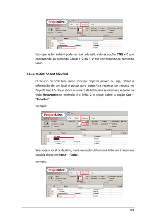 104
Essa operação também pode ser realizada utilizando as opções CTRL + C que
corresponde ao comando Copiar e CTRL + V que corresponde ao comando
Colar.
19.17.RECORTAR UM RECURSO
O recurso recortar tem como principal objetivo mover, ou seja, retirar a
informação de um local e passar para outro.Para recortar um recurso no
ProjectLibre 1.5 clique sobre o número da linha para selecionar o recurso na
visão Recursosneste exemplo é a linha 2 e clique sobre a opção Cut –
“Recortar”.
Exemplo:
Selecione o local de destino, neste exemplo utilizei uma linha em branco em
seguida clique em Paste – “Colar”.
Exemplo:
 