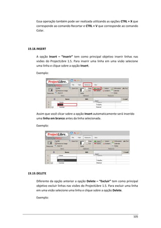 105
Essa operação também pode ser realizada utilizando as opções CTRL + X que
corresponde ao comando Recortar e CTRL + V que corresponde ao comando
Colar.
19.18.INSERT
A opção Insert – “Inserir” tem como principal objetivo inserir linhas nas
visões do ProjectLibre 1.5. Para inserir uma linha em uma visão selecione
uma linha e clique sobre a opção Insert.
Exemplo:
Assim que você clicar sobre a opção Insert automaticamente será inserido
uma linha em branco antes da linha selecionada.
Exemplo:
19.19.DELETE
Diferente da opção anterior a opção Delete – “Excluir” tem como principal
objetivo excluir linhas nas visões do ProjectLibre 1.5. Para excluir uma linha
em uma visão selecione uma linha e clique sobre a opção Delete.
Exemplo:
 