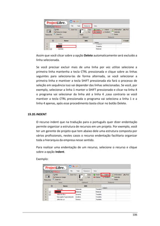 106
Assim que você clicar sobre a opção Delete automaticamente será excluído a
linha selecionada.
Se você precisar excluir mais de uma linha por vez utilize selecione a
primeira linha mantenha a tecla CTRL pressionada e clique sobre as linhas
seguintes para seleciona-las de forma alternada, se você selecionar a
primeira linha e mantiver a tecla SHIFT pressionada ela fará o processo de
seleção em sequência isso vai depender das linhas selecionadas. Se você, por
exemplo, selecionar a linha 1 manter o SHIFT pressionado e clicar na linha 4
o programa vai selecionar da linha até a linha 4 ,caso contrario se você
mantiver a tecla CTRL pressionada o programa vai seleciona a linha 1 e a
linha 4 apenas, após esse procedimento basta clicar no botão Delete.
19.20.INDENT
O recurso indent que na tradução para o português quer dizer endentação
permite organizar a estrutura de recursos em um projeto. Por exemplo, você
ter um gerente de projeto que tem abaixo dele uma estrutura composta por
vários profissionais, nestes casos o recurso endentação facilitaria organizar
toda a hierarquia da empresa nesse sentido.
Para realizar uma endentação de um recurso, selecione o recurso e clique
sobre a opção Indent.
Exemplo:
 