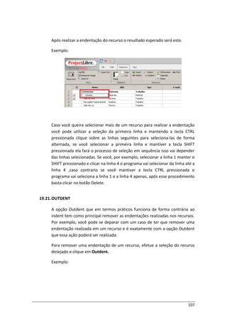 107
Após realizar a endentação do recurso o resultado esperado será este.
Exemplo:
Caso você queira selecionar mais de um recurso para realizar a endentação
você pode utilizar a seleção da primeira linha e mantendo a tecla CTRL
pressionada clique sobre as linhas seguintes para seleciona-las de forma
alternada, se você selecionar a primeira linha e mantiver a tecla SHIFT
pressionada ela fará o processo de seleção em sequência isso vai depender
das linhas selecionadas. Se você, por exemplo, selecionar a linha 1 manter o
SHIFT pressionado e clicar na linha 4 o programa vai selecionar da linha até a
linha 4 ,caso contrario se você mantiver a tecla CTRL pressionada o
programa vai seleciona a linha 1 e a linha 4 apenas, após esse procedimento
basta clicar no botão Delete.
19.21.OUTDENT
A opção Outdent que em termos práticos funciona de forma contrária ao
indent tem como principal remover as endentações realizadas nos recursos.
Por exemplo, você pode se deparar com um caso de ter que remover uma
endentação realizada em um recurso e é exatamente com a opção Outdent
que essa ação poderá ser realizada.
Para remover uma endentação de um recurso, efetue a seleção do recurso
desejado e clique em Outdent.
Exemplo:
 