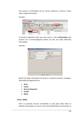 109
Para acessar as informações de um recurso, selecione o recurso e clique
sobre a opção Information.
Exemplo:
A estrutura disponível assim que você acessa a tela deInformation pela
primeira vez é encontradaguiase dentro de cada uma delas diferentes
informações.
Exemplo:
Dentro da opção Informações do Recurso é possível encontrar cincoguias,
distribuídas da seguinte forma:
Geral
Custos
Recurso Disponível
Tarefas
Notas
19.22.1. GERAL
Entre os principais recursos encontrados na aba geral estão todos os
detalhes relacionados ao recurso. Entre esse detalhamento encontramos as
 