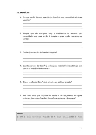 11
3.1. EXERCÍCIOS
1. Em que ano foi liberado a versão do OpenProj para comunidade técnica e
usuários?
_____________________________________________________________
_____________________________________________________________
_____________________________________________________________.
2. Sempre que são corrigidos bugs e melhorados os recursos pela
comunidade uma nova versão é lançada, a essa versão chamamos de
versão?
_____________________________________________________________
_____________________________________________________________
_____________________________________________________________.
3. Qual a última versão do OpenProj lançada?
_____________________________________________________________
_____________________________________________________________
_____________________________________________________________.
4. Quantas versões do OpenProj ao longo da história tivemos até hoje, sem
contar as versões intermediárias?
_____________________________________________________________
_____________________________________________________________
_____________________________________________________________.
5. Cite as versões do OpenProj da primeira até a última lançada?
_____________________________________________________________
_____________________________________________________________
_____________________________________________________________.
6. Nos cinco anos que se passaram desde o seu lançamento até agora,
podemos dizer que o OpenProj é uma ferramenta que não para de?
_____________________________________________________________
_____________________________________________________________
_____________________________________________________________.
Gabarito:
1 – 2008, 2 – Versão Intermediária,3 – ProjectLibre 1.5, 4 – Cinco,5 – 1.0,1.2,1.3,1.4,1.5, 6 – Evoluir.
 