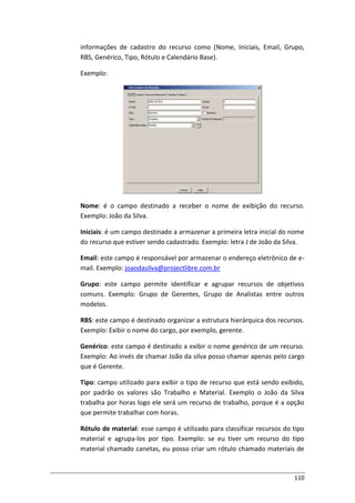 110
informações de cadastro do recurso como (Nome, Iniciais, Email, Grupo,
RBS, Genérico, Tipo, Rótulo e Calendário Base).
Exemplo:
Nome: é o campo destinado a receber o nome de exibição do recurso.
Exemplo: João da Silva.
Iniciais: é um campo destinado a armazenar a primeira letra inicial do nome
do recurso que estiver sendo cadastrado. Exemplo: letra J de João da Silva.
Email: este campo é responsável por armazenar o endereço eletrônico de e-
mail. Exemplo: joaodasilva@projectlibre.com.br
Grupo: este campo permite identificar e agrupar recursos de objetivos
comuns. Exemplo: Grupo de Gerentes, Grupo de Analistas entre outros
modelos.
RBS: este campo é destinado organizar a estrutura hierárquica dos recursos.
Exemplo: Exibir o nome do cargo, por exemplo, gerente.
Genérico: este campo é destinado a exibir o nome genérico de um recurso.
Exemplo: Ao invés de chamar João da silva posso chamar apenas pelo cargo
que é Gerente.
Tipo: campo utilizado para exibir o tipo de recurso que está sendo exibido,
por padrão os valores são Trabalho e Material. Exemplo o João da Silva
trabalha por horas logo ele será um recurso de trabalho, porque é a opção
que permite trabalhar com horas.
Rótulo de material: esse campo é utilizado para classificar recursos do tipo
material e agrupa-los por tipo. Exemplo: se eu tiver um recurso do tipo
material chamado canetas, eu posso criar um rótulo chamado materiais de
 