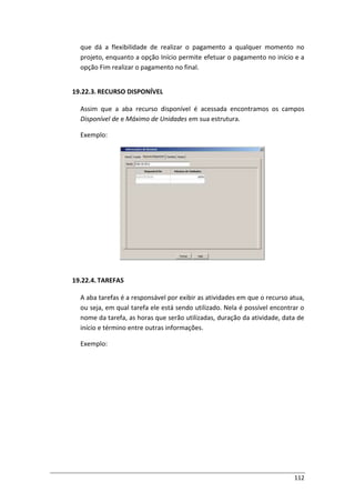 112
que dá a flexibilidade de realizar o pagamento a qualquer momento no
projeto, enquanto a opção Início permite efetuar o pagamento no início e a
opção Fim realizar o pagamento no final.
19.22.3. RECURSO DISPONÍVEL
Assim que a aba recurso disponível é acessada encontramos os campos
Disponível de e Máximo de Unidades em sua estrutura.
Exemplo:
19.22.4. TAREFAS
A aba tarefas é a responsável por exibir as atividades em que o recurso atua,
ou seja, em qual tarefa ele está sendo utilizado. Nela é possível encontrar o
nome da tarefa, as horas que serão utilizadas, duração da atividade, data de
início e término entre outras informações.
Exemplo:
 
