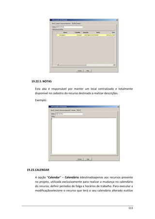 113
19.22.5. NOTAS
Esta aba é responsável por manter um local centralizado e totalmente
disponível no cadastro do recurso destinado a realizar descrições.
Exemplo:
19.23.CALENDAR
A opção “Calendar” – Calendário édestinadoapenas aos recursos presente
no projeto, utilizada exclusivamente para realizar a mudança no calendário
do recurso, definir períodos de folga e horários de trabalho. Para executar a
modificaçãoselecione o recurso que terá o seu calendário alterado eutilize
 
