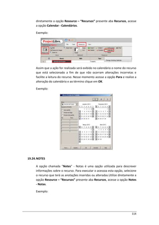 114
diretamente a opção Resource – “Recursos” presente aba Recursos, acesse
a opção Calendar - Calendários.
Exemplo:
Assim que a ação for realizada será exibido no calendário o nome do recurso
que está selecionado a fim de que não ocorram alterações incorretas e
facilite a leitura do recurso. Nesse momento acesse a opção Para e realize a
alteração do calendário e ao término clique em OK.
Exemplo:
19.24.NOTES
A opção chamada “Notes” - Notas é uma opção utilizada para descrever
informações sobre o recurso. Para executar o acessoa esta opção, selecione
o recurso que terá as anotações inseridas ou alteradas.Utilize diretamente a
opção Resource – “Recursos” presente aba Recursos, acesse a opção Notes
- Notas.
Exemplo:
 