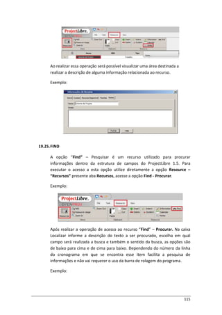 115
Ao realizar essa operação será possível visualizar uma área destinada a
realizar a descrição de alguma informação relacionada ao recurso.
Exemplo:
19.25.FIND
A opção “Find” – Pesquisar é um recurso utilizado para procurar
informações dentro da estrutura de campos do ProjectLibre 1.5. Para
executar o acesso a esta opção utilize diretamente a opção Resource –
“Recursos” presente aba Recursos, acesse a opção Find - Procurar.
Exemplo:
Após realizar a operação de acesso ao recurso “Find” – Procurar. Na caixa
Localizar informe a descrição do texto a ser procurado, escolha em qual
campo será realizada a busca e também o sentido da busca, as opções são
de baixo para cima e de cima para baixo. Dependendo do número da linha
do cronograma em que se encontra esse item facilita a pesquisa de
informações e não vai requerer o uso da barra de rolagem do programa.
Exemplo:
 