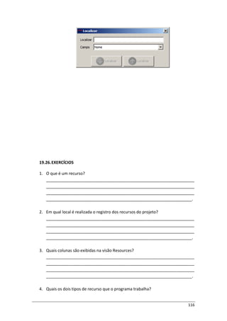 116
19.26.EXERCÍCIOS
1. O que é um recurso?
_________________________________________________________________
_________________________________________________________________
_________________________________________________________________
________________________________________________________________.
2. Em qual local é realizada o registro dos recursos do projeto?
_________________________________________________________________
_________________________________________________________________
_________________________________________________________________
________________________________________________________________.
3. Quais colunas são exibidas na visão Resources?
_________________________________________________________________
_________________________________________________________________
_________________________________________________________________
________________________________________________________________.
4. Quais os dois tipos de recurso que o programa trabalha?
 