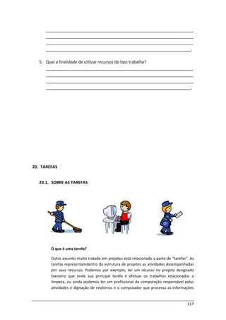 117
_________________________________________________________________
_________________________________________________________________
_________________________________________________________________
________________________________________________________________.
5. Qual a finalidade de utilizar recursos do tipo trabalho?
_________________________________________________________________
_________________________________________________________________
_________________________________________________________________
________________________________________________________________.
20. TAREFAS
20.1. SOBRE AS TAREFAS
O que é uma tarefa?
Outro assunto muito tratado em projetos está relacionado a parte de “tarefas”. As
tarefas representamdentro da estrutura de projetos as atividades desempenhadas
por seus recursos. Podemos por exemplo, ter um recurso no projeto designado
faxineiro que onde sua principal tarefa é efetuar os trabalhos relacionados a
limpeza, ou ainda podemos ter um profissional da computação responsável pelas
atividades e digitação de relatórios e o computador que processa as informações
 