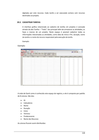 118
digitadas por este recursos. Cada tarefa a ser executada contara com recursos
destinados ao projeto.
20.2. CADASTRAR TAREFAS
A interface gráfica relacionada ao cadastro de tarefas em projetos é acessada
através da aba Tarefas – “Tasks”. Seu principal além de armazenar as atividades, as
fases e marcos de um projeto. Neste espaço é possível cadastrar todas as
informações relacionadas as atividades, como data de início e fim, duração, nome
da tarefa e o nome do recurso responsável pela execução da tarefa.
Exemplo:
Exemplo:
A visão de Gantt como é conhecido este espaço de registro, e ele é composto por padrão
de 8 colunas. São elas:
ID
Indicadores
Nome
Duração
Início
Término
Predecessoras
Nome dos Recursos
As colunas ficaram assim distribuídas:
 