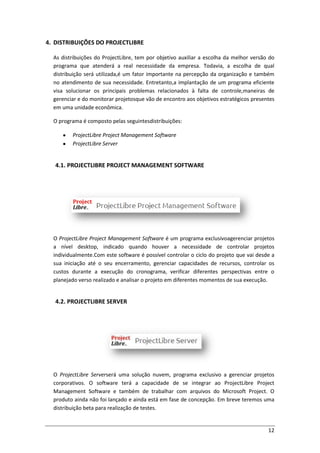 12
4. DISTRIBUIÇÕES DO PROJECTLIBRE
As distribuições do ProjectLibre, tem por objetivo auxiliar a escolha da melhor versão do
programa que atenderá a real necessidade da empresa. Todavia, a escolha de qual
distribuição será utilizada,é um fator importante na percepção da organização e também
no atendimento de sua necessidade. Entretanto,a implantação de um programa eficiente
visa solucionar os principais problemas relacionados à falta de controle,maneiras de
gerenciar e do monitorar projetosque vão de encontro aos objetivos estratégicos presentes
em uma unidade econômica.
O programa é composto pelas seguintesdistribuições:
ProjectLibre Project Management Software
ProjectLibre Server
4.1. PROJECTLIBRE PROJECT MANAGEMENT SOFTWARE
O ProjectLibre Project Management Software é um programa exclusivoagerenciar projetos
a nível desktop, indicado quando houver a necessidade de controlar projetos
individualmente.Com este software é possível controlar o ciclo do projeto que vai desde a
sua iniciação até o seu encerramento, gerenciar capacidades de recursos, controlar os
custos durante a execução do cronograma, verificar diferentes perspectivas entre o
planejado verso realizado e analisar o projeto em diferentes momentos de sua execução.
4.2. PROJECTLIBRE SERVER
O ProjectLibre Serverserá uma solução nuvem, programa exclusivo a gerenciar projetos
corporativos. O software terá a capacidade de se integrar ao ProjectLibre Project
Management Software e também de trabalhar com arquivos do Microsoft Project. O
produto ainda não foi lançado e ainda está em fase de concepção. Em breve teremos uma
distribuição beta para realização de testes.
 