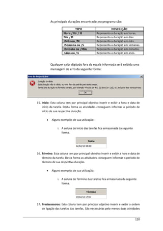 120
As principais durações encontradas no programa são:
TIPO DESCRIÇÃO
Hora / Hr / H Representa a duração em horas.
Dia / D Representa a duração em dias.
/Mês ou /M Representa a duração em mês.
/Semana ou /S Representa a duração em semanas.
/Minuto ou /Min Representa a duração em minutos.
/Ano ou /A Representa a duração em anos.
Qualquer valor digitado fora da escala informada será exibida uma
mensagem de erro da seguinte forma:
15. Início: Esta coluna tem por principal objetivo inserir e exibir a hora e data de
início da tarefa. Desta forma as atividades conseguem informar o período de
início de sua respectiva duração.
Alguns exemplos de sua utilização:
i. A coluna de Início das tarefas fica armazenada da seguinte
forma.
16. Término: Esta coluna tem por principal objetivo inserir e exibir a hora e data de
término da tarefa. Desta forma as atividades conseguem informar o período de
término de sua respectiva duração.
Alguns exemplos de sua utilização:
i. A coluna de Término das tarefas fica armazenada da seguinte
forma.
17. Predecessoras: Esta coluna tem por principal objetivo inserir e exibir a ordem
de ligação das tarefas das tarefas. São necessárias pelo menos duas atividades
 