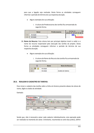 121
para que a ligação seja realizada. Desta forma as atividades conseguem
informar o período de término de sua respectiva duração.
Alguns exemplos de sua utilização:
i. A coluna de Predecessoras das tarefas fica armazenada da
seguinte forma.
18. Nome do Recurso: Esta coluna tem por principal objetivo inserir e exibir a o
nome do recurso responsável pela execução das tarefas do projeto. Desta
forma as atividades conseguem informar o período de término de sua
respectiva duração.
Alguns exemplos de sua utilização:
i. A coluna de Nome do Recurso das tarefas fica armazenada da
seguinte forma.
20.3. REALIZAR O CADASTRO DE TAREFAS:
Para iniciar o cadastro das tarefas sobre a linha em branco presente abaixo da coluna de
nome, digite os dados da atividade.
Exemplo:
Sendo que, não é necessário salvar cada cadastro individualmente, esta operação pode
ser realizada no momento de salvar. Entretanto, recomenda-se como boa prática, definir
 