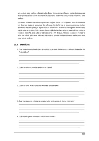 122
um período para realizar esta operação. Desta forma, sempre haverá cópias de segurança
do arquivo que está sendo atualizado. Caso ocorra problemas será possível recorrer a este
backup.
Durante o processo de salvar arquivos no ProjectLibre 1.5, o programa atua diretamente
em diversas áreas da estrutura do software. Desta forma, o sistema consegue incluir
dentro da mesma operação a preservação automática de todo o catálogo de informações
registradas no projeto. Entre esses dados estão às tarefas, recurso, calendários, custos e
horas de trabalho. Esta ação se faz necessária a fim de que, não seja necessário realizar a
ação de salvar, para que não seja necessário guardar individualmente cada parte dos
recursos do projeto.
20.4. EXERCÍCIOS
1. Qual o caminho utilizado para acesso ao local onde é realizado o cadastro de tarefas no
ProjectLibre?
________________________________________________________________________
________________________________________________________________________
________________________________________________________________________
__________________________________________________________________.
2. Quais as colunas padrões exibidas no Gantt?
________________________________________________________________________
________________________________________________________________________
________________________________________________________________________
________________________________________________________________________
__________________________________________________________________.
3. Quais os tipos de duração são utilizados pelas tarefas?
________________________________________________________________________
________________________________________________________________________
________________________________________________________________________
_________________________________________________________________.
4. Qual mensagem é exibida se uma duração for inserida de forma incorreta?
________________________________________________________________________
________________________________________________________________________
________________________________________________________________________
__________________________________________________________________.
5. Que informação é exibida na coluna indicadores?
________________________________________________________________________
________________________________________________________________________
________________________________________________________________________
__________________________________________________________________.
 