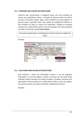 131
21.2. INSERINDO UMA COLUNA NO PROJECTLIBRE.
Conforme dito anteriormente o programa possui uma lista completa de
colunas que possibilitam realizar a extração de diversos dados de tarefas,
recursos e do próprio projeto. Agora, como trabalhar com essas opções?. O
primeiro passo é aprender inserir esses dados nas exibições do software. A
lista completa de todas as colunas do ProjectLibre 1.5pode ser acessada
clicando com o botão direito sobre o nome de qualquer uma coluna presente
nas visões e utilizando a opção Inserir Coluna.
Esta mesma opção pode ser utilizada para se inserir colunas nas tabelas de
visões.
Exemplo:
21.3. OCULTANDO UMA COLUNA NO PROJECTLIBRE.
Para melhorar a leitura de informações durante o uso do programa
ProjectLibre 1.5 uma das opções é ocultar as colunas que não estão sendo
utilizadas naquele momento nas visões da tabela. A qualquer momento essa
ação pode ser feita clicando com o botão direito sobre o nome de qualquer
uma coluna presente nas visões e utilizando a opção Ocultar Coluna.
Exemplo:
 