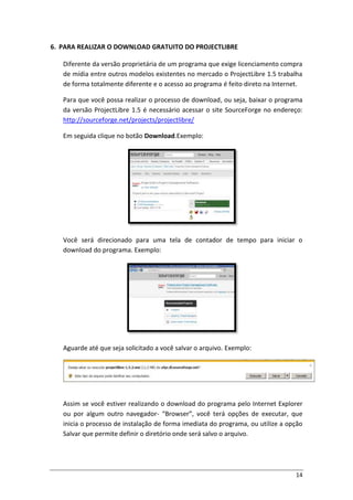 14
6. PARA REALIZAR O DOWNLOAD GRATUITO DO PROJECTLIBRE
Diferente da versão proprietária de um programa que exige licenciamento compra
de mídia entre outros modelos existentes no mercado o ProjectLibre 1.5 trabalha
de forma totalmente diferente e o acesso ao programa é feito direto na Internet.
Para que você possa realizar o processo de download, ou seja, baixar o programa
da versão ProjectLibre 1.5 é necessário acessar o site SourceForge no endereço:
http://sourceforge.net/projects/projectlibre/
Em seguida clique no botão Download.Exemplo:
Você será direcionado para uma tela de contador de tempo para iniciar o
download do programa. Exemplo:
Aguarde até que seja solicitado a você salvar o arquivo. Exemplo:
Assim se você estiver realizando o download do programa pelo Internet Explorer
ou por algum outro navegador- “Browser”, você terá opções de executar, que
inicia o processo de instalação de forma imediata do programa, ou utilize a opção
Salvar que permite definir o diretório onde será salvo o arquivo.
 