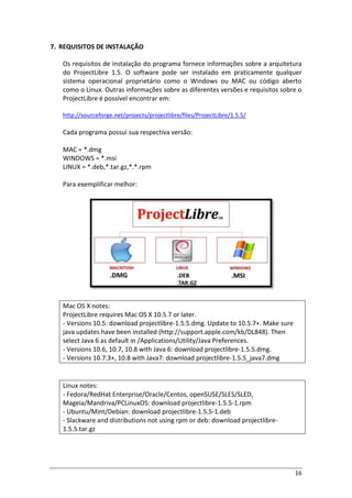 16
7. REQUISITOS DE INSTALAÇÃO
Os requisitos de instalação do programa fornece informações sobre a arquitetura
do ProjectLibre 1.5. O software pode ser instalado em praticamente qualquer
sistema operacional proprietário como o Windows ou MAC ou código aberto
como o Linux. Outras informações sobre as diferentes versões e requisitos sobre o
ProjectLibre é possível encontrar em:
http://sourceforge.net/projects/projectlibre/files/ProjectLibre/1.5.5/
Cada programa possui sua respectiva versão:
MAC = *.dmg
WINDOWS = *.msi
LINUX = *.deb,*.tar.gz,*.*.rpm
Para exemplificar melhor:
Mac OS X notes:
ProjectLibre requires Mac OS X 10.5.7 or later.
- Versions 10.5: download projectlibre-1.5.5.dmg. Update to 10.5.7+. Make sure
java updates have been installed (http://support.apple.com/kb/DL848). Then
select Java 6 as default in /Applications/Utility/Java Preferences.
- Versions 10.6, 10.7, 10.8 with Java 6: download projectlibre-1.5.5.dmg.
- Versions 10.7.3+, 10.8 with Java7: download projectlibre-1.5.5_java7.dmg
Linux notes:
- Fedora/RedHat Enterprise/Oracle/Centos, openSUSE/SLES/SLED,
Mageia/Mandriva/PCLinuxOS: download projectlibre-1.5.5-1.rpm
- Ubuntu/Mint/Debian: download projectlibre-1.5.5-1.deb
- Slackware and distributions not using rpm or deb: download projectlibre-
1.5.5.tar.gz
 