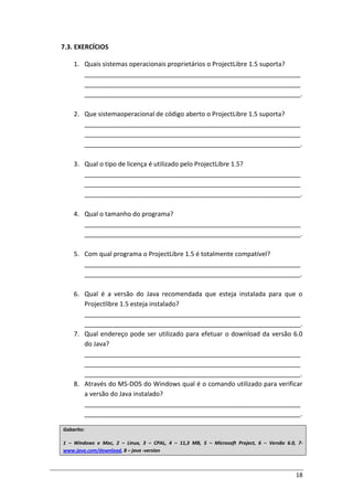 18
7.3. EXERCÍCIOS
1. Quais sistemas operacionais proprietários o ProjectLibre 1.5 suporta?
_____________________________________________________________
_____________________________________________________________
_____________________________________________________________.
2. Que sistemaoperacional de código aberto o ProjectLibre 1.5 suporta?
_____________________________________________________________
_____________________________________________________________
_____________________________________________________________.
3. Qual o tipo de licença é utilizado pelo ProjectLibre 1.5?
_____________________________________________________________
_____________________________________________________________
_____________________________________________________________.
4. Qual o tamanho do programa?
_____________________________________________________________
_____________________________________________________________.
5. Com qual programa o ProjectLibre 1.5 é totalmente compatível?
_____________________________________________________________
_____________________________________________________________.
6. Qual é a versão do Java recomendada que esteja instalada para que o
Projectlibre 1.5 esteja instalado?
_____________________________________________________________
_____________________________________________________________.
7. Qual endereço pode ser utilizado para efetuar o download da versão 6.0
do Java?
_____________________________________________________________
_____________________________________________________________
_____________________________________________________________.
8. Através do MS-DOS do Windows qual é o comando utilizado para verificar
a versão do Java instalado?
_____________________________________________________________
_____________________________________________________________.
Gabarito:
1 – Windows e Mac, 2 – Linux, 3 – CPAL, 4 – 11,3 MB, 5 – Microsoft Project, 6 – Versão 6.0, 7-
www.java.com/download, 8 – java -version
 