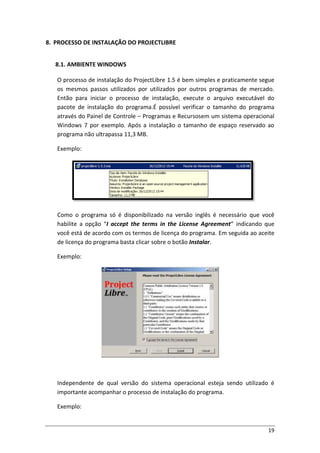 19
8. PROCESSO DE INSTALAÇÃO DO PROJECTLIBRE
8.1. AMBIENTE WINDOWS
O processo de instalação do ProjectLibre 1.5 é bem simples e praticamente segue
os mesmos passos utilizados por utilizados por outros programas de mercado.
Então para iniciar o processo de instalação, execute o arquivo executável do
pacote de instalação do programa.É possível verificar o tamanho do programa
através do Painel de Controle – Programas e Recursosem um sistema operacional
Windows 7 por exemplo. Após a instalação o tamanho de espaço reservado ao
programa não ultrapassa 11,3 MB.
Exemplo:
Como o programa só é disponibilizado na versão inglês é necessário que você
habilite a opção “I accept the terms in the License Agreement” indicando que
você está de acordo com os termos de licença do programa. Em seguida ao aceite
de licença do programa basta clicar sobre o botão Instalar.
Exemplo:
Independente de qual versão do sistema operacional esteja sendo utilizado é
importante acompanhar o processo de instalação do programa.
Exemplo:
 
