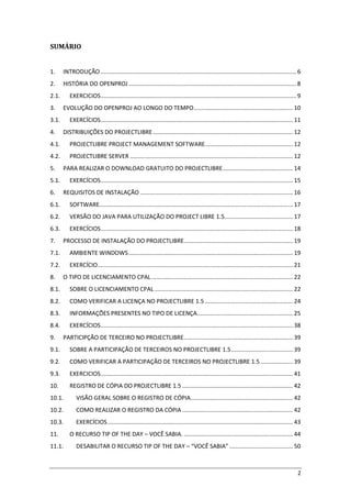 2
SUMÁRIO
1. INTRODUÇÃO ........................................................................................................................ 6
2. HISTÓRIA DO OPENPROJ....................................................................................................... 8
2.1. EXERCICIOS........................................................................................................................ 9
3. EVOLUÇÃO DO OPENPROJ AO LONGO DO TEMPO............................................................. 10
3.1. EXERCÍCIOS...................................................................................................................... 11
4. DISTRIBUIÇÕES DO PROJECTLIBRE...................................................................................... 12
4.1. PROJECTLIBRE PROJECT MANAGEMENT SOFTWARE...................................................... 12
4.2. PROJECTLIBRE SERVER .................................................................................................... 12
5. PARA REALIZAR O DOWNLOAD GRATUITO DO PROJECTLIBRE........................................... 14
5.1. EXERCÍCIOS...................................................................................................................... 15
6. REQUISITOS DE INSTALAÇÃO .............................................................................................. 16
6.1. SOFTWARE....................................................................................................................... 17
6.2. VERSÃO DO JAVA PARA UTILIZAÇÃO DO PROJECT LIBRE 1.5.......................................... 17
6.3. EXERCÍCIOS...................................................................................................................... 18
7. PROCESSO DE INSTALAÇÃO DO PROJECTLIBRE................................................................... 19
7.1. AMBIENTE WINDOWS..................................................................................................... 19
7.2. EXERCÍCIO........................................................................................................................ 21
8. O TIPO DE LICENCIAMENTO CPAL....................................................................................... 22
8.1. SOBRE O LICENCIAMENTO CPAL ..................................................................................... 22
8.2. COMO VERIFICAR A LICENÇA NO PROJECTLIBRE 1.5 ...................................................... 24
8.3. INFORMAÇÕES PRESENTES NO TIPO DE LICENÇA........................................................... 25
8.4. EXERCÍCIOS...................................................................................................................... 38
9. PARTICIPÇÃO DE TERCEIRO NO PROJECTLIBRE................................................................... 39
9.1. SOBRE A PARTICIPAÇÃO DE TERCEIROS NO PROJECTLIBRE 1.5...................................... 39
9.2. COMO VERIFICAR A PARTICIPAÇÃO DE TERCEIROS NO PROJECTLIBRE 1.5.................... 39
9.3. EXERCICIOS...................................................................................................................... 41
10. REGISTRO DE CÓPIA DO PROJECTLIBRE 1.5 .................................................................... 42
10.1. VISÃO GERAL SOBRE O REGISTRO DE CÓPIA............................................................... 42
10.2. COMO REALIZAR O REGISTRO DA CÓPIA .................................................................... 42
10.3. EXERCÍCIOS.................................................................................................................. 43
11. O RECURSO TIP OF THE DAY – VOCÊ SABIA. ................................................................... 44
11.1. DESABILITAR O RECURSO TIP OF THE DAY – “VOCÊ SABIA” ....................................... 50
 