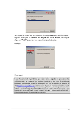 20
Se a instalação estiver sido concluída com sucesso será exibida a tela informando a
seguinte mensagem “Completed the ProjectLibre Setup Wizard”. Em seguida
clique em “Finish” para encerrar o procedimento de instalação.
Exemplo:
Observação:
É de fundamental importância que você tenha seguido os procedimentos
solicitados para a instalação do produto. Geralmente em caso de problemas
durante o processo de instalação do ProjectLibre 1.5 recomenda-se verificar no
site http://www.projectlibre.org a última versão disponível. Geralmente na última versão
lançada é contemplada a correção de algum problema encontrado na ferramenta e com
isso ela sofre uma modificação em sua estrutura para que o problema seja solucionado e
disponibilizado a todos os que utilizam o programa.
 