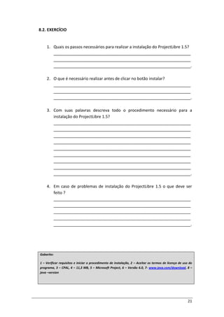 21
8.2. EXERCÍCIO
1. Quais os passos necessários para realizar a instalação do ProjectLibre 1.5?
_____________________________________________________________
_____________________________________________________________
_____________________________________________________________.
2. O que é necessário realizar antes de clicar no botão instalar?
_____________________________________________________________
_____________________________________________________________
_____________________________________________________________.
3. Com suas palavras descreva todo o procedimento necessário para a
instalação do ProjectLibre 1.5?
_____________________________________________________________
_____________________________________________________________
_____________________________________________________________
_____________________________________________________________
_____________________________________________________________
_____________________________________________________________
_____________________________________________________________
_____________________________________________________________
_____________________________________________________________.
4. Em caso de problemas de instalação do ProjectLibre 1.5 o que deve ser
feito ?
_____________________________________________________________
_____________________________________________________________
_____________________________________________________________
_____________________________________________________________
_____________________________________________________________.
Gabarito:
1 – Verificar requisitos e iniciar o procedimento de instalação, 2 – Aceitar os termos de licença de uso do
programa, 3 – CPAL, 4 – 11,3 MB, 5 – Microsoft Project, 6 – Versão 6.0, 7- www.java.com/download, 8 –
java –version
 