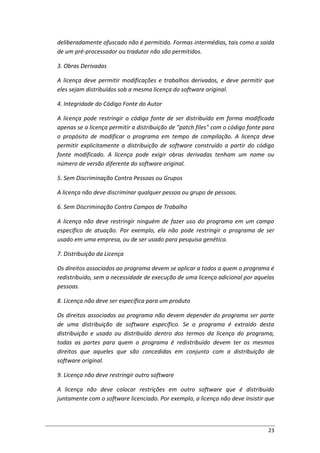 23
deliberadamente ofuscado não é permitido. Formas intermédias, tais como a saída
de um pré-processador ou tradutor não são permitidos.
3. Obras Derivadas
A licença deve permitir modificações e trabalhos derivados, e deve permitir que
eles sejam distribuídos sob a mesma licença do software original.
4. Integridade do Código Fonte do Autor
A licença pode restringir o código fonte de ser distribuído em forma modificada
apenas se a licença permitir a distribuição de "patch files" com o código fonte para
o propósito de modificar o programa em tempo de compilação. A licença deve
permitir explicitamente a distribuição de software construído a partir do código
fonte modificado. A licença pode exigir obras derivadas tenham um nome ou
número de versão diferente do software original.
5. Sem Discriminação Contra Pessoas ou Grupos
A licença não deve discriminar qualquer pessoa ou grupo de pessoas.
6. Sem Discriminação Contra Campos de Trabalho
A licença não deve restringir ninguém de fazer uso do programa em um campo
específico de atuação. Por exemplo, ela não pode restringir o programa de ser
usado em uma empresa, ou de ser usado para pesquisa genética.
7. Distribuição da Licença
Os direitos associados ao programa devem se aplicar a todos a quem o programa é
redistribuído, sem a necessidade de execução de uma licença adicional por aquelas
pessoas.
8. Licença não deve ser específica para um produto
Os direitos associados ao programa não devem depender do programa ser parte
de uma distribuição de software específico. Se o programa é extraído desta
distribuição e usado ou distribuído dentro dos termos da licença do programa,
todas as partes para quem o programa é redistribuído devem ter os mesmos
direitos que aqueles que são concedidas em conjunto com a distribuição de
software original.
9. Licença não deve restringir outro software
A licença não deve colocar restrições em outro software que é distribuído
juntamente com o software licenciado. Por exemplo, a licença não deve insistir que
 