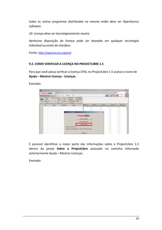24
todos os outros programas distribuídos na mesma mídia deve ser OpenSource
software.
10. Licença deve ser tecnologicamente neutra
Nenhuma disposição da licença pode ser baseada em qualquer tecnologia
individual ou estilo de interface.
Fonte: http://opensource.org/osd
9.2. COMO VERIFICAR A LICENÇA NO PROJECTLIBRE 1.5
Para que você possa verificar a licença CPAL no ProjectLibre 1.5 acesse o ícone de
Ajuda – Mostrar Licença - Licenças.
Exemplo:
É possível identificar a maior parte das informações sobre o ProjectLibre 1.5
dentro da janela Sobre o ProjectLibre acessado no caminho informado
anteriormente Ajuda – Mostrar Licenças.
Exemplo:
 