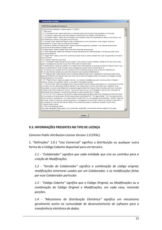 25
9.3. INFORMAÇÕES PRESENTES NO TIPO DE LICENÇA
Common Public Attribution License Version 1.0 (CPAL)
1. "Definições" 1.0.1 "Uso Comercial" significa a distribuição ou qualquer outra
forma de o Código Coberto disponível para um terceiro.
1.1 - "Colaborador" significa que cada entidade que cria ou contribui para a
criação de Modificações.
1.2 - "Versão de Colaborador" significa a combinação de código original,
modificações anteriores usados por um Colaborador, e as modificações feitas
por esse Colaborador particular.
1.3 - "Código Coberto" significa que o Código Original, ou Modificações ou a
combinação de Código Original e Modificações, em cada caso, incluindo
porções.
1.4 - "Mecanismo de Distribuição Eletrônica" significa um mecanismo
geralmente aceito na comunidade de desenvolvimento de software para a
transferência eletrônica de dados.
 