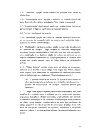 26
1.5 - "Executável" significa Código Coberto em qualquer outra forma de
código-fonte.
1.6 - "Desenvolvedor Inicial" significa o indivíduo ou entidade identificada
como Desenvolvedor Inicial no aviso Código Fonte exigido pelo Anexo A.
1.7 - "Trabalho Maior" significa um trabalho que combina Código Coberto ou
partes dele com código não regido pelos termos desta Licença.
1.8 - "Licença" significa este documento.
1.8.1 - "Licenciável" significa ter o direito de conceder, na medida do possível,
se no momento da concessão inicial ou posteriormente adquirida, toda e
qualquer dos direitos transmitida aqui.
1.9 - "Modificações" significam qualquer adição ou supressão da substância
ou estrutura de qualquer Código Original ou quaisquer modificações
anteriores. Quando o Código Coberto é lançado como uma série de arquivos,
uma Modificação é: A. Qualquer adição ou exclusão do conteúdo de um
arquivo contendo Código Original ou Modificações prévias. B. Qualquer novo
arquivo que contém qualquer parte do Código Original ou Modificações
prévias.
1.10 - "Código Original" significa código fonte de código de computador
software que é descrito no aviso Código Fonte exigido pelo Anexo A Código
como original, e que, na época de seu lançamento sob esta licença não estiver
coberto Código regido por esta Licença. "Reivindicações de patentes"
1.10.1 - qualquer alegação de patente (s), agora de propriedade ou
adquirida daqui por diante, incluindo, sem limitação, método, processo e
aparelho de reivindicações, em qualquer licenciável patente pela
concedente.
1.11 - "Código Fonte" significa a forma preferida do Código Coberto para fazer
modificações, incluindo todos os módulos que ele contém mais quaisquer
arquivos de definição de interface associados, scripts utilizados para controla
a compilação e instalação de um executável, ou comparações fonte diferencial
de código contra qualquer o código original ou outro bem conhecido, do
código disponível Coberto de escolha do colaborador. O código-fonte pode
estar em uma forma comprimida ou arquivada, promovendo a apropriada
descompressão ou re-arquivamento de software é amplamente disponível sem
custos.
 