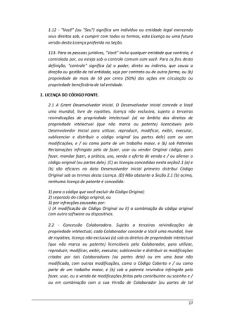 27
1.12 - "Você" (ou "Seu") significa um indivíduo ou entidade legal exercendo
seus direitos sob, e cumprir com todos os termos, esta Licença ou uma futura
versão desta Licença proferida na Seção.
113- Para as pessoas jurídicas, "Você" inclui qualquer entidade que controla, é
controlada por, ou esteja sob o controle comum com você. Para os fins desta
definição, "controle" significa (a) o poder, direto ou indireto, que causa a
direção ou gestão de tal entidade, seja por contrato ou de outra forma, ou (b)
propriedade de mais de 50 por cento (50%) das ações em circulação ou
propriedade beneficiária de tal entidade.
2. LICENÇA DO CÓDIGO FONTE.
2.1 A Grant Desenvolvedor Inicial. O Desenvolvedor Inicial concede a Você
uma mundial, livre de royalties, licença não exclusiva, sujeito a terceiras
reivindicações de propriedade intelectual: (a) no âmbito dos direitos de
propriedade intelectual (que não marca ou patente) licenciáveis pelo
Desenvolvedor Inicial para utilizar, reproduzir, modificar, exibir, executar,
sublicenciar e distribuir o código original (ou partes dele) com ou sem
modificações, e / ou como parte de um trabalho maior, e (b) sob Patentes
Reclamações infringido pelo de fazer, usar ou vender Original código, para
fazer, mandar fazer, a prática, uso, venda e oferta de venda e / ou alienar o
código original (ou partes dele). (C) as licenças concedidas nesta seção2.1 (a) e
(b) são eficazes na data Desenvolvedor Inicial primeiro distribui Código
Original sob os termos desta Licença. (D) Não obstante a Seção 2.1 (b) acima,
nenhuma licença de patente é concedida:
1) para o código que você excluir do Código Original;
2) separado do código original, ou
3) por infracções causadas por:
i) (A modificação de Código Original ou II) a combinação do código original
com outro software ou dispositivos.
2.2 - Concessão Colaboradora. Sujeito a terceiras reivindicações de
propriedade intelectual, cada Colaborador concede a Você uma mundial, livre
de royalties, licença não exclusiva (a) sob os direitos de propriedade intelectual
(que não marca ou patente) licenciáveis pelo Colaborador, para utilizar,
reproduzir, modificar, exibir, executar, sublicenciar e distribuir as modificações
criadas por tais Colaboradores (ou partes dele) ou em uma base não
modificada, com outras modificações, como o Código Coberto e / ou como
parte de um trabalho maior, e (b) sob a patente reivindica infringido pelo
fazer, usar, ou a venda de modificações feitas pelo contribuinte ou sozinho e /
ou em combinação com a sua Versão de Colaborador (ou partes de tal
 