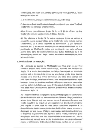 28
combinação), para fazer, usar, vender, oferecer para venda, fizeram, e / ou de
outra forma dispor de:
1) As modificações feitas por esse Colaborador (ou partes dele).
2) A combinação de Modificações feitas pelo contribuinte com a sua Versão de
Colaborador (ou partes de tal combinação).
(C) As licenças concedidas nas Seções 2.2 (a) e 2.2 (b) são eficazes na data
Colaborador primeiro Uso Comercial do Código Coberto.
(D) Não obstante a Seção 2.2 (b) acima, nenhuma licença de patente é
concedida: 1) para qualquer código que o Colaborador tenha excluído a versão
Colaboradora, 2) a versão separada do Colaborador, 3) por infracções
causadas por: i) de terceiros modificações da versão Colaborador ou ii) a
combinação de Modificações feitas pelo contribuinte com outro software
(exceto como parte da versão Colaborador) ou outros dispositivos, ou 4) em
reivindicações, violado por Código Coberto, na ausência de modificações feitas
pelo contribuinte .
3. OBRIGAÇÕES DE DISTRIBUIÇÃO.
3.1 - Aplicação de Licença. As Modificações que Você criar ou que Você
contribuir éregido pelos termos desta Licença, incluindo, sem limitação da
Secção 2.2. A versão do código fonte do Código Coberto pode ser distribuída
somente sob os termos desta Licença ou uma futura versão desta Licença,
liberada sob a Seção 6.1, e Você deve incluir uma cópia desta Licença, com
cada cópia do código fonte você distribuir. Você não poderá oferecer ou impor
quaisquer termos em qualquer versão de código fonte que altera ou restringe
a versão aplicável desta Licença ou os direitos dos destinatários. No entanto,
você pode incluir um documento adicional oferecendo os direitos adicionais
descritos na Seção 3.5.
3.2 - Disponibilidade de código fonte. Qualquer Modificação que Você criar ou
que Você contribuir deve ser disponibilizado em forma de código fonte sob os
termos desta Licença, seja nos mesmos meios de comunicação como uma
versão executável ou através de um Mecanismo de Distribuição Eletrônica
para alguém a quem você fez uma versão executável disponível e, se
disponibilizados via Mecanismo de Distribuição Eletrônica, devem permanecer
disponíveis por pelo menos 12 (doze) meses após a data inicialmente tornou-
se disponível, ou pelo menos seis (6) meses após a versão posterior de que a
modificação particular, tem sido disponibilizado ao receptores tais. Você é
responsável por garantir que a versão de código fonte permanece disponível
mesmo se o Mecanismo de Distribuição Eletrônica é mantido por um terceiro.
 
