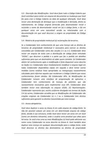 29
3.3 - Descrição das Modificações. Você deve fazer tudo o Código Coberto que
Você contribuir para conter um arquivo de documentar as mudanças que Você
fez para criar a Código Coberto ea data de qualquer alteração. Você deve
incluir uma declaração de destaque que a modificação é derivada, direta ou
indiretamente, do Código original fornecida pelo desenvolvedor inicial e
incluindo o nome do desenvolvedor inicial em (a) o código fonte, e (b) em
qualquer aviso em uma executável versão ou relacionadas com a
documentação em que você descreve a origem ea propriedade do Código
Coberto.
3.4 - Matéria de propriedade intelectual (a) reclamações de terceiros.
Se o Colaborador tem conhecimento de que uma licença sob os direitos de
terceiros de propriedade intelectual é necessária para exercer os direitos
concedidos por Colaborador como das secções 2.1 ou 2.2, Colaborador deve
incluir um arquivo de texto com a distribuição de código fonte intitulado
"LEGAL", que descreve o pedido e a parte que faz o pedido em detalhes
suficientes para que um destinatário vá saber quem contatar. Se Colaborador
obtém tal conhecimento após a modificação é feita disponível como descrito
na Seção 3.2, Colaborador deve imediatamente modificar o arquivo legal em
todos Colaborador disponibiliza cópias em seguida e deve tomar outras
medidas (como notificar listas apropriadas ou newsgroups) razoavelmente
calculadas para informar aqueles que receberam o Código Coberto que novos
conhecimentos foram obtidos. (B) Colaborador APIs. Se Modificações do
Colaborador incluem uma interface de programação de aplicativo e
Colaborador tem conhecimento de licenças de patentes que são
razoavelmente necessárias para implementar essa API, Colaborador deve
também incluir esta informação no arquivo LEGAL. (C) Representações.
Colaborador representa que, exceto conforme divulgado nos termos da Seção
3.4 (a) acima, Colaborador acredita que as Modificações do Colaborador são
criações originais do Colaborador (s) e / ou o Colaborador tem direitos
suficientes para garantir os direitos transmitidos por esta Licença.
3.5 - Avisos obrigatórios.
Você deve duplicar o aviso no Anexo A em cada arquivo do código-fonte. Se
não for possível colocar um aviso em um determinado arquivo do código
fonte, devido à sua estrutura, então Você deve incluir um aviso em um local
(como um diretório relevante), onde o usuário seria provável que olhar para
tal aviso. Se você criou uma ou mais Modificações (s) Você pode adicionar seu
nome como Colaborador no aviso descrito no Anexo A. Você também deve
duplicar esta Licença em qualquer documentação para o código fonte, onde
Você descreve os direitos dos destinatários ou direitos de propriedade
 