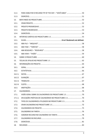 3
11.2. PARA HABILITAR O RECURSO TIP OF THE DAY – “VOCÊ SABIA” ................................. 50
11.3. EXERCÍCIO.................................................................................................................... 51
12. BEM VINDO AO PROJECTLIBRE........................................................................................ 52
12.1. CRIAR PROJETO ........................................................................................................... 52
12.2. PROJETO PROGRESSIVO.............................................................................................. 52
12.3. PROJETO REGRESSIVO................................................................................................. 53
12.4. EXERCÍCIOS.................................................................................................................. 54
13. INTERFACE GRÁFICA DO PROJECTLIBRE 1.5.................................................................... 55
13.1. GUIAS...............................................................................Error! Bookmark not defined.
13.2. ABA FILE – “ARQUIVO”................................................................................................ 58
13.3. ABA TASK – “TAREFAS” ............................................................................................... 58
13.4. ABA RESOURCE – “RESOURCE” ................................................................................... 58
13.5. ABA VIEW – “VISÃO”................................................................................................... 59
14. SOBRE O PROJECTLIBRE. ................................................................................................. 60
15. TECLAS DE ATALHO NO PROJECTLIBRE 1.5 ..................................................................... 62
16. INFORMAÇÕES DO PROJETO........................................................................................... 64
16.1. GERAL.......................................................................................................................... 64
16.2. ESTATÍSTICAS............................................................................................................... 66
16.2.1. DATAS.......................................................................................................................... 67
16.2.2. DURAÇÃO .................................................................................................................... 67
16.2.3. TRABALHO................................................................................................................... 67
16.2.4. CUSTO.......................................................................................................................... 68
16.3. ANOTAÇÕES ................................................................................................................ 68
17. CALENDÁRIOS.................................................................................................................. 70
17.1. VISÃO GERAL SOBRE OS CALENDÁRIOS DO PROJECTLIBRE 1.5 .................................. 70
17.1.1. APLICAÇÕES PRÁTICAS DE CALENDÁRIOS NO PROJECTLIBRE 1.5............................... 70
17.2. TIPOS DE CALENDÁRIOS UTILIZADOS NO PROJECTLIBRE 1.5...................................... 70
17.3. CRIAR CALENDÁRIO NO PROJECTLIBRE 1.5................................................................. 72
17.4. CALENDÁRIOS DO PROJETO ........................................................................................ 75
17.5. CALENDÁRIO DA TAREFA ............................................................................................ 76
17.6. IGNORAR RECURSO NO CALENDÁRIO DA TAREFA...................................................... 78
17.7. CALENDÁRIO DO RECURSO. ........................................................................................ 79
17.8. EXERCÍCIOS.................................................................................................................. 81
18. RECURSOS ....................................................................................................................... 83
 