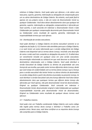 30
relativos à Código Coberto. Você pode optar por oferecer, e de cobrar uma
taxa para, suporte, garantia, indenização ou obrigações de compensação para
um ou vários destinatários de Código Coberto. No entanto, você pode fazê-lo
apenas em seu próprio nome, e não em nome do Desenvolvedor Inicial ou
qualquer Colaborador. Você deve deixar absolutamente claro que qualquer tal
garantia, suporte, indenização ou obrigações compensatórias é oferecido por
Você sozinho, e você concorda em indenizar o Desenvolvedor Inicial e todo
Colaborador por qualquer compensação decorrente pelo Desenvolvedor Inicial
ou Colaborador como resultado de suporte, garantia, indenização ou
responsabilidade termos que você oferece.
3.6 - Distribuição de versões executáveis.
Você pode distribuir o Código Coberto em forma executável somente se as
exigências da Seção 3,1-3,5 tiverem sido atendidas para que o Código Coberto,
e se você incluir um aviso informando que a versão código-fonte do Código
Coberto está disponível sob os termos desta Licença, incluindo uma descrição
de como e onde você tem cumprido as obrigações do ponto 3.2. O edital deve
ser visivelmente incluído em qualquer aviso em uma versão executável,
documentação relacionada ou colateral em que você descreve os direitos dos
destinatários relacionados com o Código Coberto. Você pode distribuir a
versão Executável do Código Coberto ou direitos de propriedade sob uma
licença de sua escolha, que pode conter termos diferentes desta Licença, desde
que você esteja em conformidade com os termos desta Licença e que a licença
para a versão executável não tentar limitar ou alterar direitos do destinatário
na versão código fonte a partir dos direitos enunciados na presente Licença. Se
você distribuir a versão Executável sob uma licença diferente Você deve deixar
absolutamente claro que quaisquer termos que diferem desta Licença são
oferecidos por Você apenas, não pelo desenvolvedor inicial do desenvolvedor,
Original ou qualquer Colaborador. Você concorda em indenizar o
Desenvolvedor Inicial, desenvolvedor original e todo Colaborador por qualquer
responsabilidade incorrida pelo desenvolvedor inicial do desenvolvedor,
Original ou Colaborador como resultado de qualquer desses termos você
oferecer.
3.7 - Trabalhos maiores.
Você pode criar um Trabalho combinando Código Coberto com outro código
não regido pelos termos desta Licença e distribuir o Trabalho como um
produto único. Nesse caso, você deve certificar-se os requisitos desta Licença
são cumpridos para o Código Coberto.
 